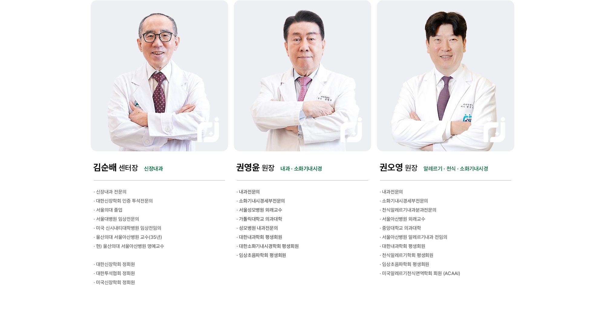 권영윤 원장 : 내과전문의, 소화기내시경세부전문의, 서울성모병원 외래교수, 가톨릭대학교 의과대학, 성모병원 내과전문의, 대한내과학회 평생회원, 대한소화기내시경학회 평생회원, 임상초음파학회 평생회원 | 권오영 원장 : 내과전문의, 소화기내시경세부전문의, 천식알레르기내과분과전문의, 서울아산병원 외래교수, 중앙대학교 의과대학, 서울아산병원 알레르기내과 전임의, 대한내과학회 평생회원, 천식알레르기학회 평생회원, 임상초음파학회 평생회원, 미국알레르기천식면역학회 회원 (ACAAI) | 김순배 센터장 : 서울의대 졸업, 서울대병원 임상전문의, 미국 시내시티대학병원 임상진임의, 울산의대 서울아산병원 교수(MD), 현) 울산의대 서울아산병원 명예교수
