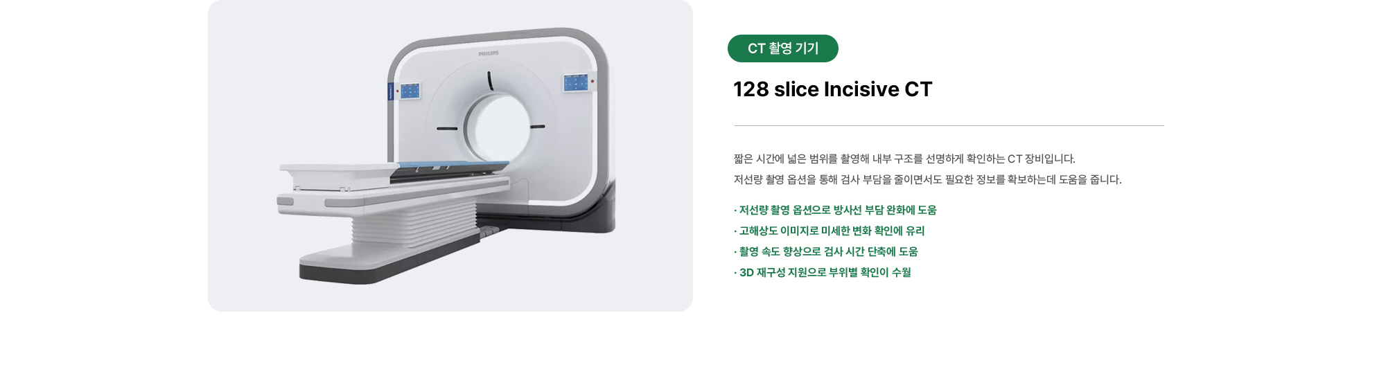 128 slice Incisive CT | 짧은 시간에 넓은 범위를 촬영해 내부 구조를 선명하게 확인하는 CT 장비입니다. 저선량 촬영 옵션을 통해 검사 부담을 줄이면서도 필요한 정보를 확보하는데 도움을 줍니다.
