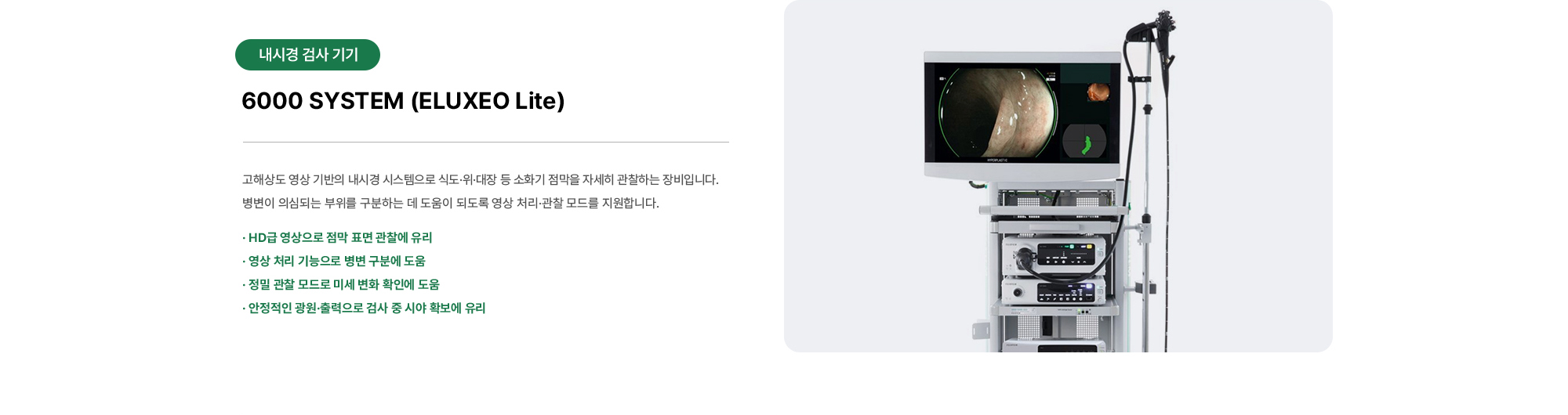 6000 SYSTEM (ELUXEO Lite) | 고해상도 영상 기반의 내시경 시스템으로 식도·위·대장 등 소화기 점막을 자세히 관찰하는 장비입니다. 병변이 의심되는 부위를 구분하는 데 도움이 되도록 영상 처리·관찰 모드를 지원합니다.