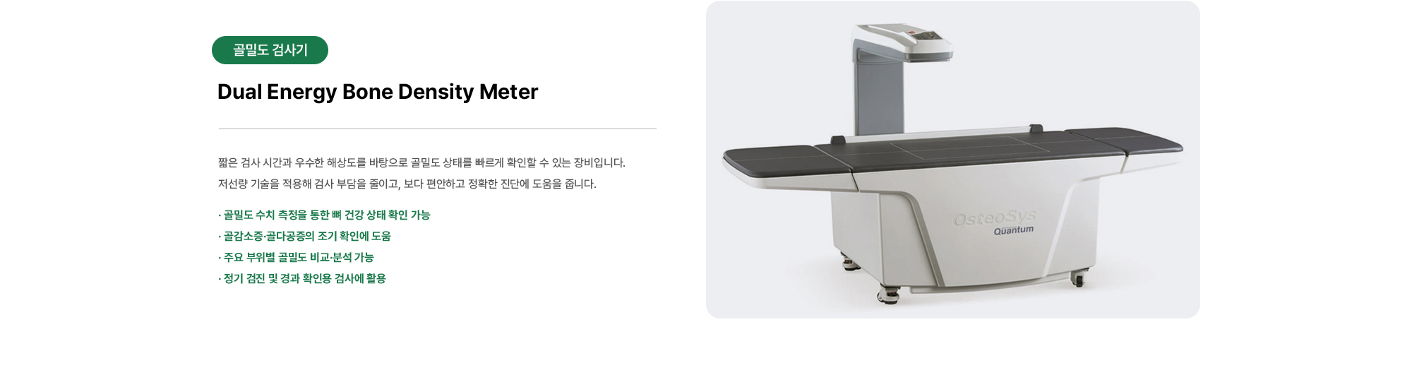 Dual Energy Bone Density Meter | 짧은 검사 시간과 우수한 해상도를 바탕으로 골밀도 상태를 빠르게 확인할 수 있는 장비입니다. 저선량 기술을 적용해 검사 부담을 줄이고, 보다 편안하고 정확한 진단에 도움을 줍니다.