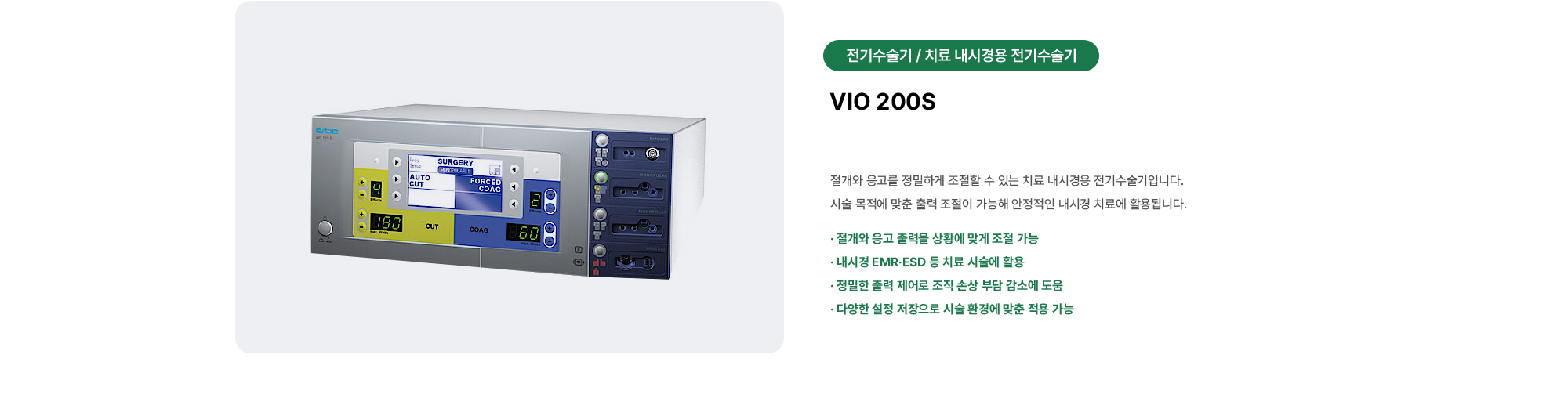VIO 200S | 절개와 응고를 정밀하게 조절할 수 있는 치료 내시경용 전기수술기입니다. 시술 목적에 맞춘 출력 조절이 가능해 안정적인 내시경 치료에 활용됩니다.