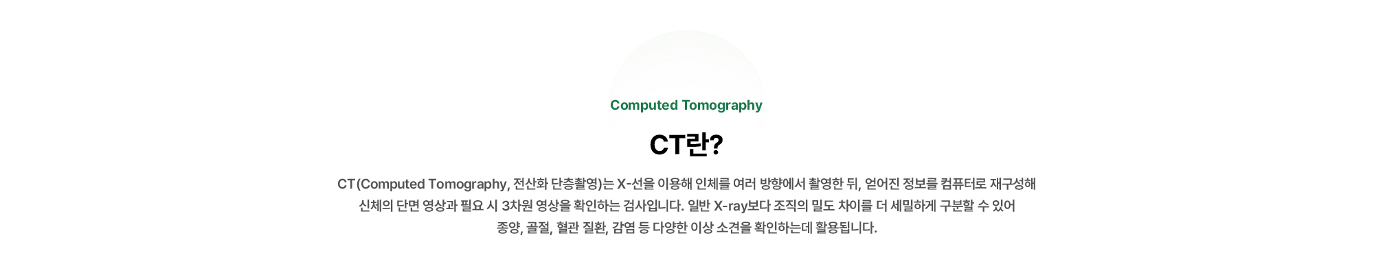 CT(Computed Tomography, 전산화 단층촬영)는 X-선을 이용해 인체를 여러 방향에서 촬영한 뒤, 얻어진 정보를 컴퓨터로 재구성해 신체의 단면 영상과 필요 시 3차원 영상을 확인하는 검사입니다.
